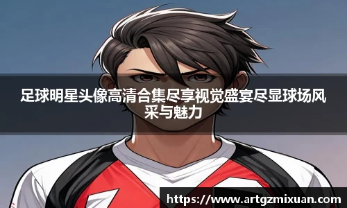 足球明星头像高清合集尽享视觉盛宴尽显球场风采与魅力